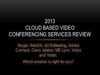 2013
     CLOUD BASED VIDEO
CONFERENCING SERVICES REVIEW
   Skype, WebEX, GoToMeeting, Adobe
  Connect, Cisco Jabber, MS Lync, Vidyo
               and Vidtel.
      Which solution is right for you?
 