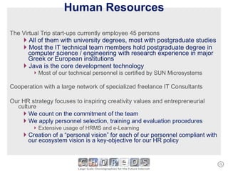 Human Resources The Virtual Trip start-ups currently employee 45 persons All of them with university degrees, most with postgraduate studies Most the IT technical team members hold postgraduate degree in computer science / engineering with research experience in major Greek or European institutions Java is the core development technology Most of our technical personnel is certified by SUN Microsystems Cooperation with a large network of specialized freelance IT Consultants Our HR strategy focuses to inspiring creativity values and entrepreneurial culture We count on the commitment of the team We apply personnel selection, training and evaluation procedures Extensive usage of HRMS and e-Learning Creation of a “personal vision” for each of our personnel compliant with our ecosystem vision is a key-objective for our HR policy 