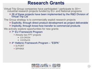 Research Grants Virtual Trip Group companies have participated / participate to 30++ industrial research projects funded by EU- and National programs 26 of these projects have been implemented by the R&D Division of Virtual Trip Ltd The Group strategy is to commercially exploit research projects Explicitly, through direct product development as project deliverable Implicitly, through know-how transfer to commercial products We actively explore opportunities for new grants 7 th  EU Framework Program Already two FP7 projects CS-ORION CHOReOS  4 th  Hellenic Framework Program – “ESPA” S-PORT SPHINX 