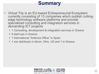 Summary Virtual Trip is an EU-based Entrepreneurial Ecosystem currently consisting of 13 companies which publish cutting-edge technology software platforms and provide specialized consulting and integration services in demanding ICT projects 1 Consulting, development & integration services in Greece 9 start-ups in Greece 1 International “Antenna Office” in Spain 1 s/w distributor in Akron, Ohio, US and 1 in Greece 