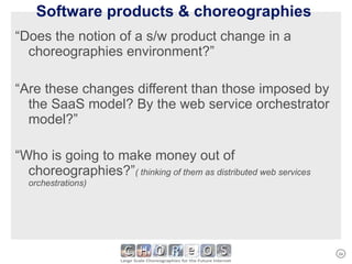 Software products & choreographies  “ Does the notion of a s/w product change in a choreographies environment?” “ Are these changes different than those imposed by the SaaS model? By the web service orchestrator model?” “ Who is going to make money out of choreographies?” ( thinking of them as distributed web services orchestrations) 
