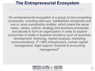 The Entrepreneurial Ecosystem http://en.wikipedia.org/wiki/Entrepreneurial_ecosystem   “ An entrepreneurial ecosystem is a group of non-competing companies, including start-ups, established companies and one or more coordination entities, which share the same vision, values, culture, strategy and business processes and decide to form an organization in order to explore economies of scale in business functions such as business development, financing, market analysis, marketing communications, IT / MIS infrastructure, human capital management, legal support, financial & accounting management ” 