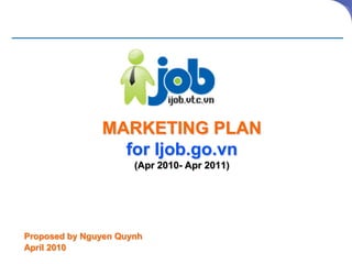 MARKETING PLAN
                 for Ijob.go.vn
                      (Apr 2010- Apr 2011)




Proposed by Nguyen Quynh
April 2010
 