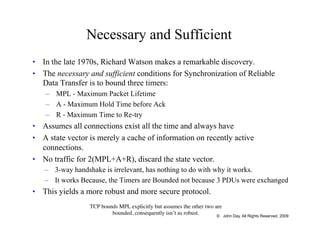 Necessary and Sufficient
•  In the late 1970s, Richard Watson makes a remarkable discovery.
•  The necessary and sufficient conditions for Synchronization of Reliable
Data Transfer is to bound three timers:
–  MPL - Maximum Packet Lifetime
–  A - Maximum Hold Time before Ack
–  R - Maximum Time to Re-try
•  Assumes all connections exist all the time and always have
•  A state vector is merely a cache of information on recently active
connections.
•  No traffic for 2(MPL+A+R), discard the state vector.
–  3-way handshake is irrelevant, has nothing to do with why it works.
–  It works Because, the Timers are Bounded not because 3 PDUs were exchanged
•  This yields a more robust and more secure protocol.
TCP bounds MPL explicitly but assumes the other two are
bounded, consequently isn’t as robust. © John Day, All Rights Reserved, 2009
 