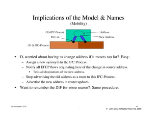 © John Day, All Rights Reserved, 2009
10 November 2020 . 45
Implications of the Model & Names
(Mobility)
•  O, worried about having to change address if it moves too far? Easy.
–  Assign a new synonym to the IPC Process.
–  Notify all EFCP flows originating here of the change in source address.
•  Tells all destinations of the new address.
–  Stop advertising the old address as a route to this IPC-Process.
–  Advertise the new address in router updates.
•  Want to renumber the DIF for some reason? Same procedure.
Address
Port -id
(N)-IPC-Process
(N-1)-IPC-Process
New Address
 