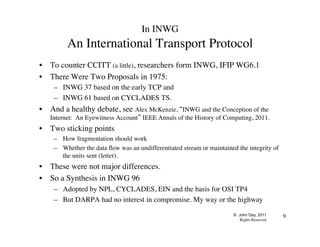 © John Day, 2011
Rights Reserved
9
In INWG
An International Transport Protocol
•  To counter CCITT (a little), researchers form INWG, IFIP WG6.1
•  There Were Two Proposals in 1975:
–  INWG 37 based on the early TCP and
–  INWG 61 based on CYCLADES TS.
•  And a healthy debate, see Alex McKenzie, “INWG and the Conception of the
Internet: An Eyewitness Account” IEEE Annals of the History of Computing, 2011.
•  Two sticking points
–  How fragmentation should work
–  Whether the data flow was an undifferentiated stream or maintained the integrity of
the units sent (letter).
•  These were not major differences.
•  So a Synthesis in INWG 96
–  Adopted by NPL, CYCLADES, EIN and the basis for OSI TP4
–  But DARPA had no interest in compromise. My way or the highway
 