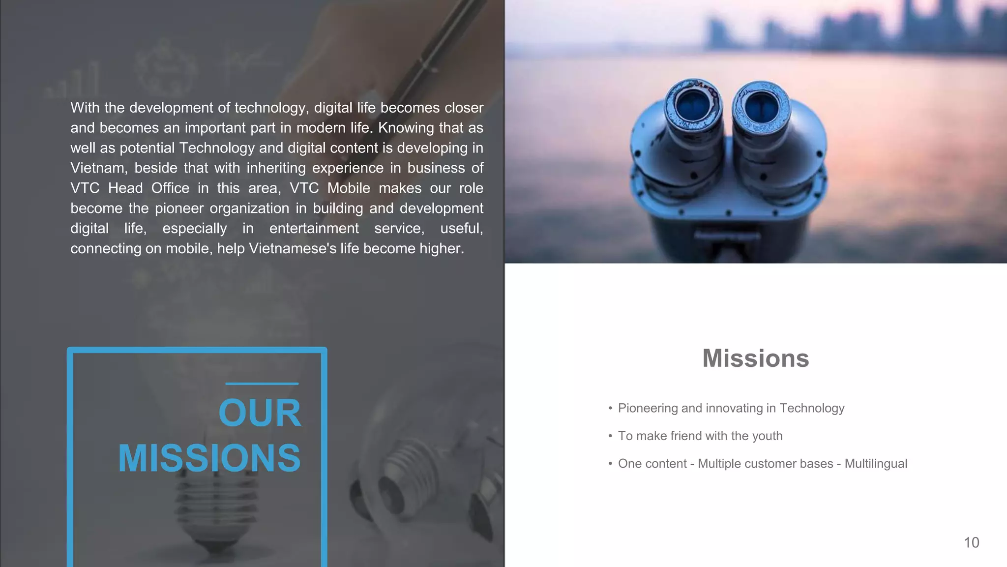 10
• Pioneering and innovating in Technology
• To make friend with the youth
• One content - Multiple customer bases - Multilingual
Missions
With the development of technology, digital life becomes closer
and becomes an important part in modern life. Knowing that as
well as potential Technology and digital content is developing in
Vietnam, beside that with inheriting experience in business of
VTC Head Office in this area, VTC Mobile makes our role
become the pioneer organization in building and development
digital life, especially in entertainment service, useful,
connecting on mobile, help Vietnamese's life become higher.
OUR
MISSIONS
 