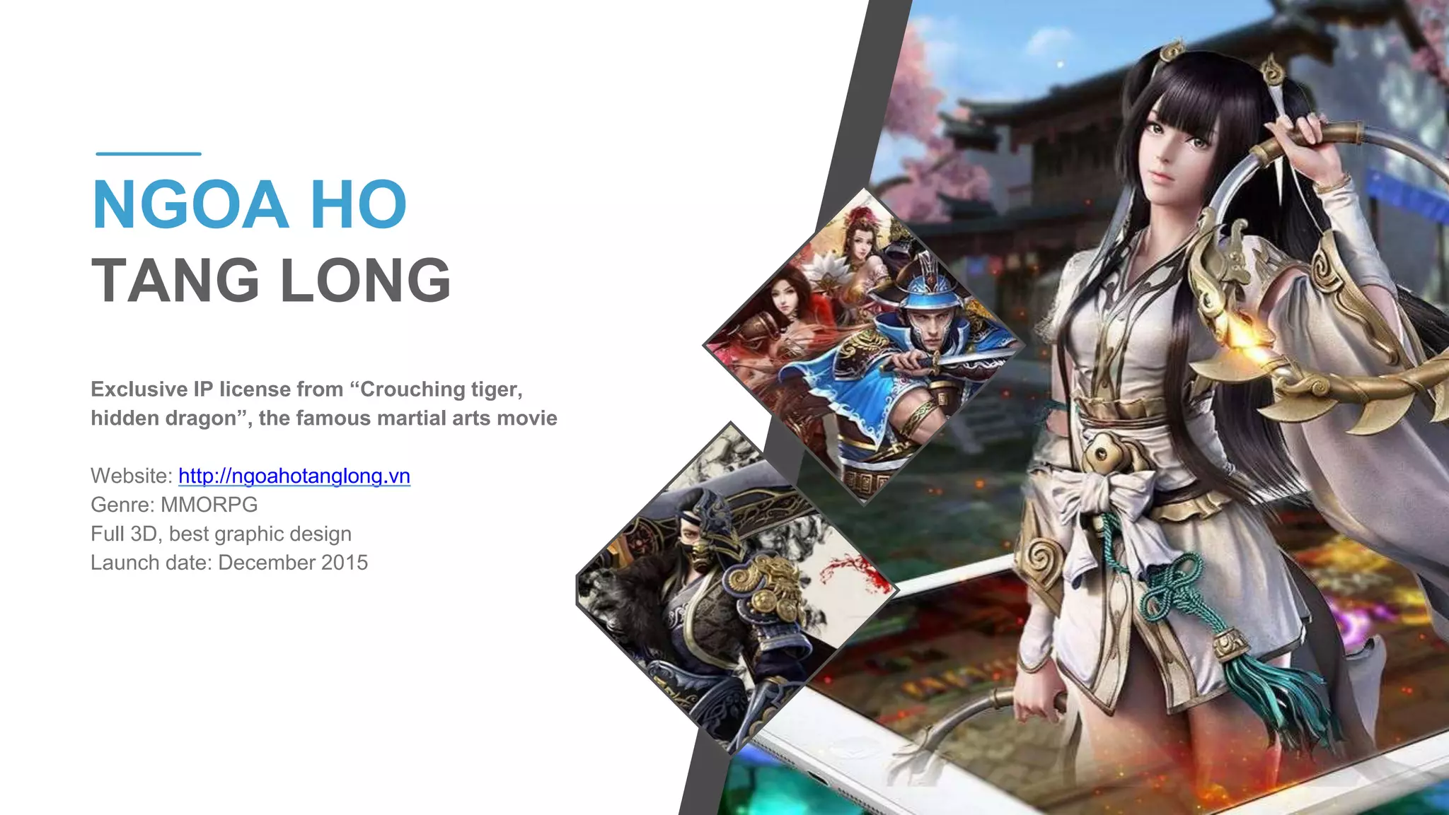 Exclusive IP license from “Crouching tiger,
hidden dragon”, the famous martial arts movie
Website: http://ngoahotanglong.vn
Genre: MMORPG
Full 3D, best graphic design
Launch date: December 2015
NGOA HO
TANG LONG
 