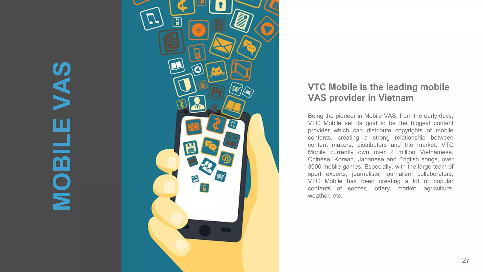 27
Being the pioneer in Mobile VAS, from the early days,
VTC Mobile set its goal to be the biggest content
provider which can distribute copyrights of mobile
contents, creating a strong relationship between
content makers, distributors and the market. VTC
Mobile currently own over 2 million Vietnamese,
Chinese, Korean, Japanese and English songs, over
3000 mobile games. Especially, with the large team of
sport experts, journalists, journalism collaborators,
VTC Mobile has been creating a lot of popular
contents of soccer, lottery, market, agriculture,
weather, etc.
VTC Mobile is the leading mobile
VAS provider in Vietnam
MOBILEVAS
 