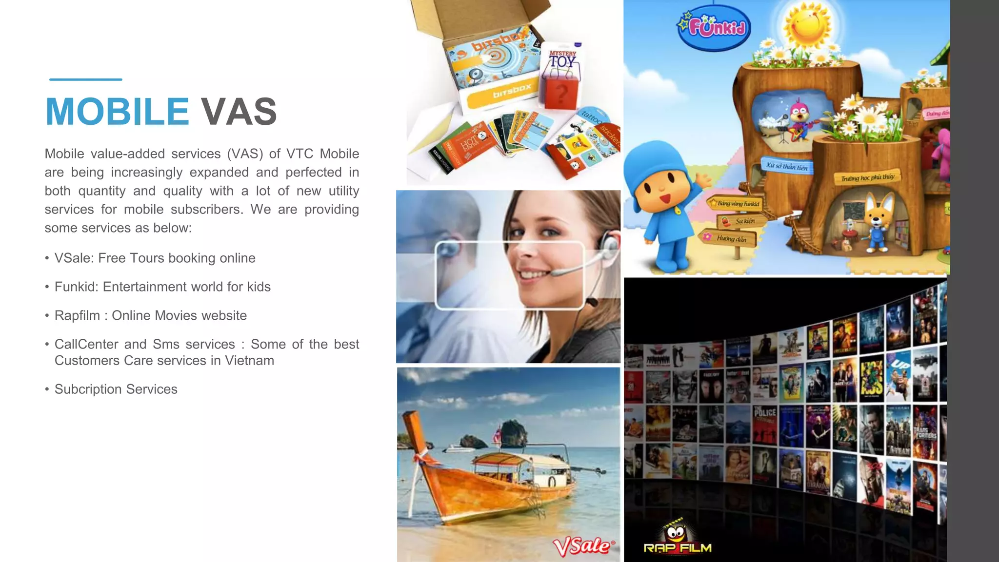 Mobile value-added services (VAS) of VTC Mobile
are being increasingly expanded and perfected in
both quantity and quality with a lot of new utility
services for mobile subscribers. We are providing
some services as below:
• VSale: Free Tours booking online
• Funkid: Entertainment world for kids
• Rapfilm : Online Movies website
• CallCenter and Sms services : Some of the best
Customers Care services in Vietnam
• Subcription Services
MOBILE VAS
 