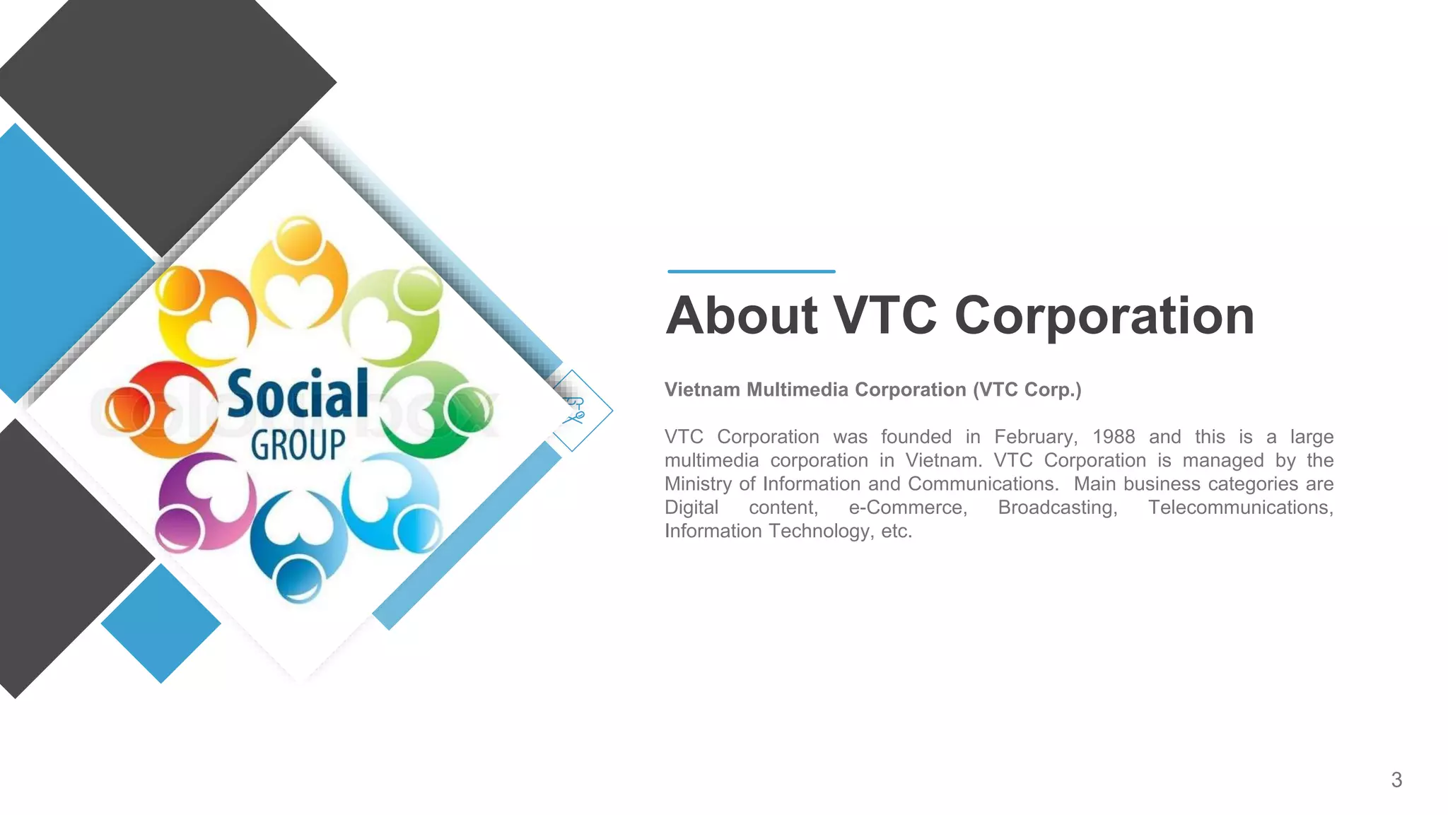 3
Vietnam Multimedia Corporation (VTC Corp.)
VTC Corporation was founded in February, 1988 and this is a large
multimedia corporation in Vietnam. VTC Corporation is managed by the
Ministry of Information and Communications. Main business categories are
Digital content, e-Commerce, Broadcasting, Telecommunications,
Information Technology, etc.
About VTC Corporation
 