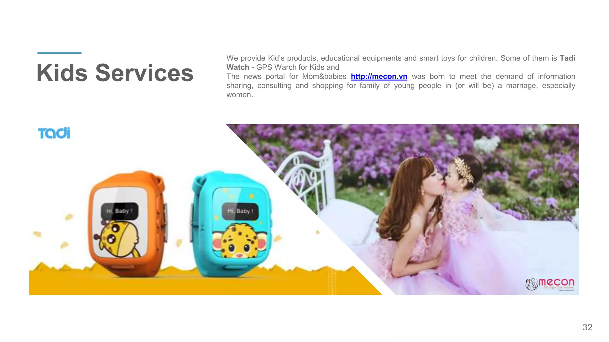 32
Kids Services
We provide Kid’s products, educational equipments and smart toys for children. Some of them is Tadi
Watch - GPS Warch for Kids and
The news portal for Mom&babies http://mecon.vn was born to meet the demand of information
sharing, consulting and shopping for family of young people in (or will be) a marriage, especially
women.
 