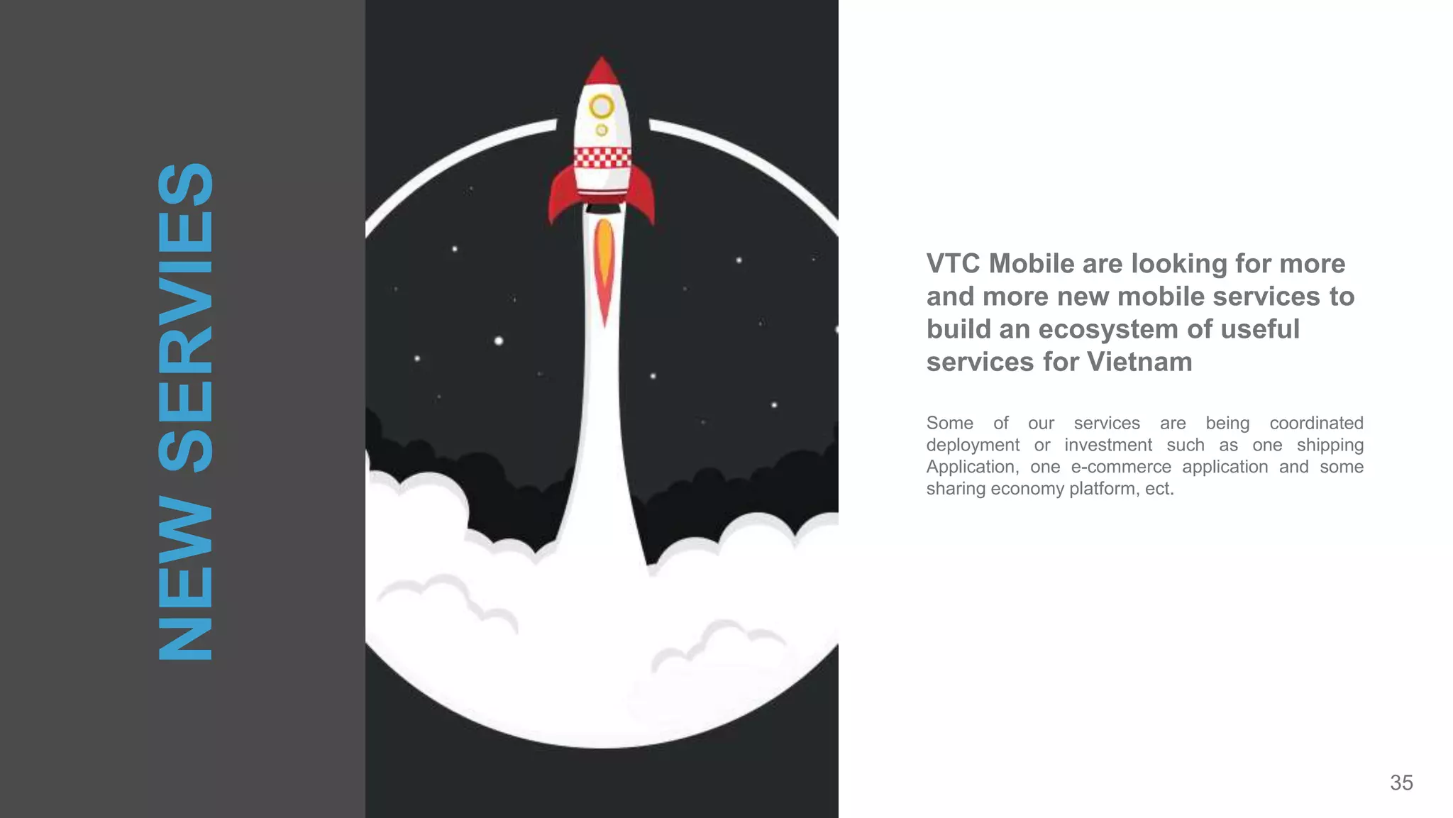 35
Some of our services are being coordinated
deployment or investment such as one shipping
Application, one e-commerce application and some
sharing economy platform, ect.
VTC Mobile are looking for more
and more new mobile services to
build an ecosystem of useful
services for Vietnam
NEWSERVIES
 
