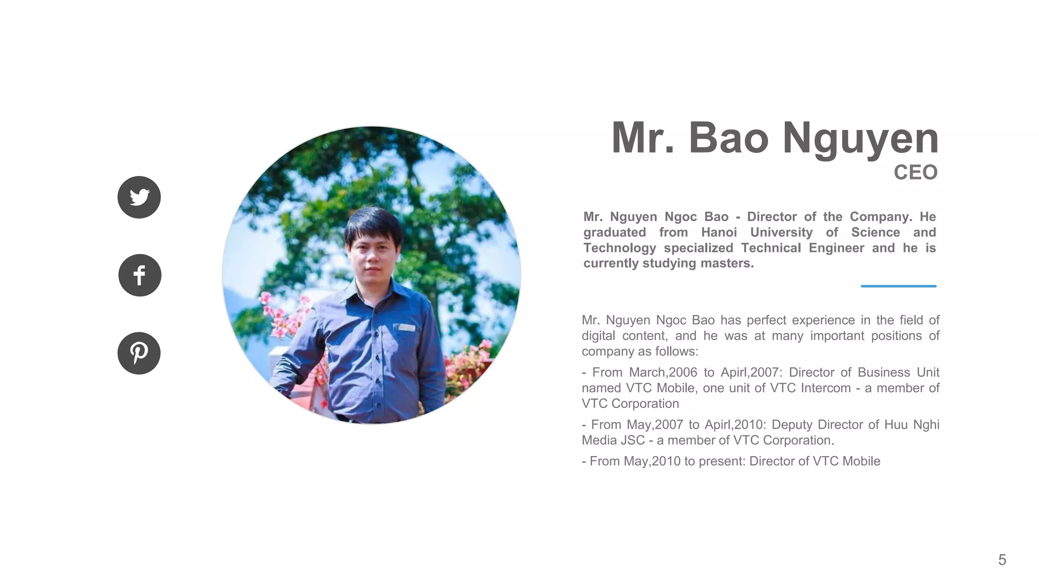 5
Mr. Nguyen Ngoc Bao has perfect experience in the field of
digital content, and he was at many important positions of
company as follows:
- From March,2006 to Apirl,2007: Director of Business Unit
named VTC Mobile, one unit of VTC Intercom - a member of
VTC Corporation
- From May,2007 to Apirl,2010: Deputy Director of Huu Nghi
Media JSC - a member of VTC Corporation.
- From May,2010 to present: Director of VTC Mobile
CEO
Mr. Bao Nguyen
Mr. Nguyen Ngoc Bao - Director of the Company. He
graduated from Hanoi University of Science and
Technology specialized Technical Engineer and he is
currently studying masters.
 