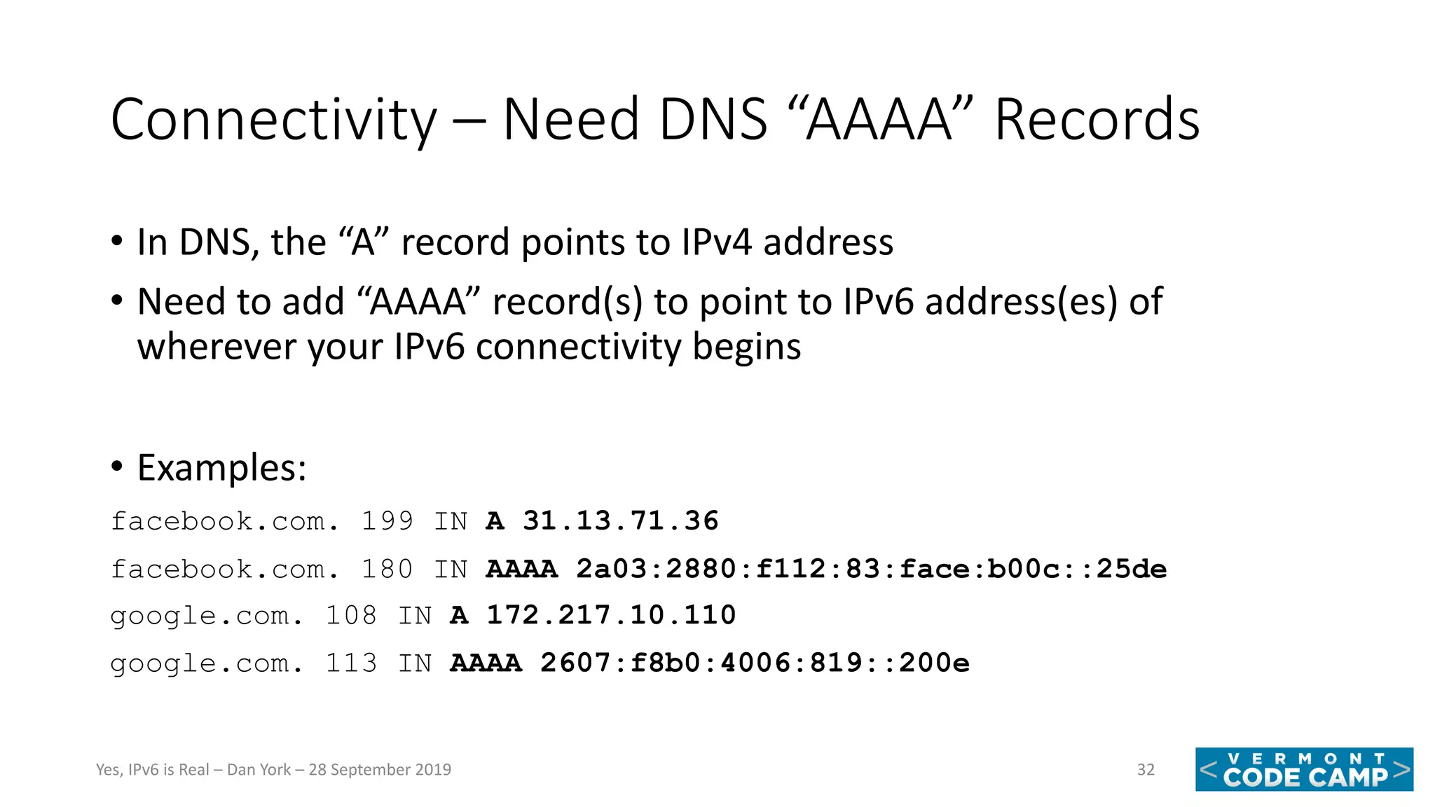 Connectivity – Need DNS “AAAA” Records
• In DNS, the “A” record points to IPv4 address
• Need to add “AAAA” record(s) to point to IPv6 address(es) of
wherever your IPv6 connectivity begins
• Examples:
facebook.com. 199 IN A 31.13.71.36
facebook.com. 180 IN AAAA 2a03:2880:f112:83:face:b00c::25de
google.com. 108 IN A 172.217.10.110
google.com. 113 IN AAAA 2607:f8b0:4006:819::200e
32Yes, IPv6 is Real – Dan York – 28 September 2019
 