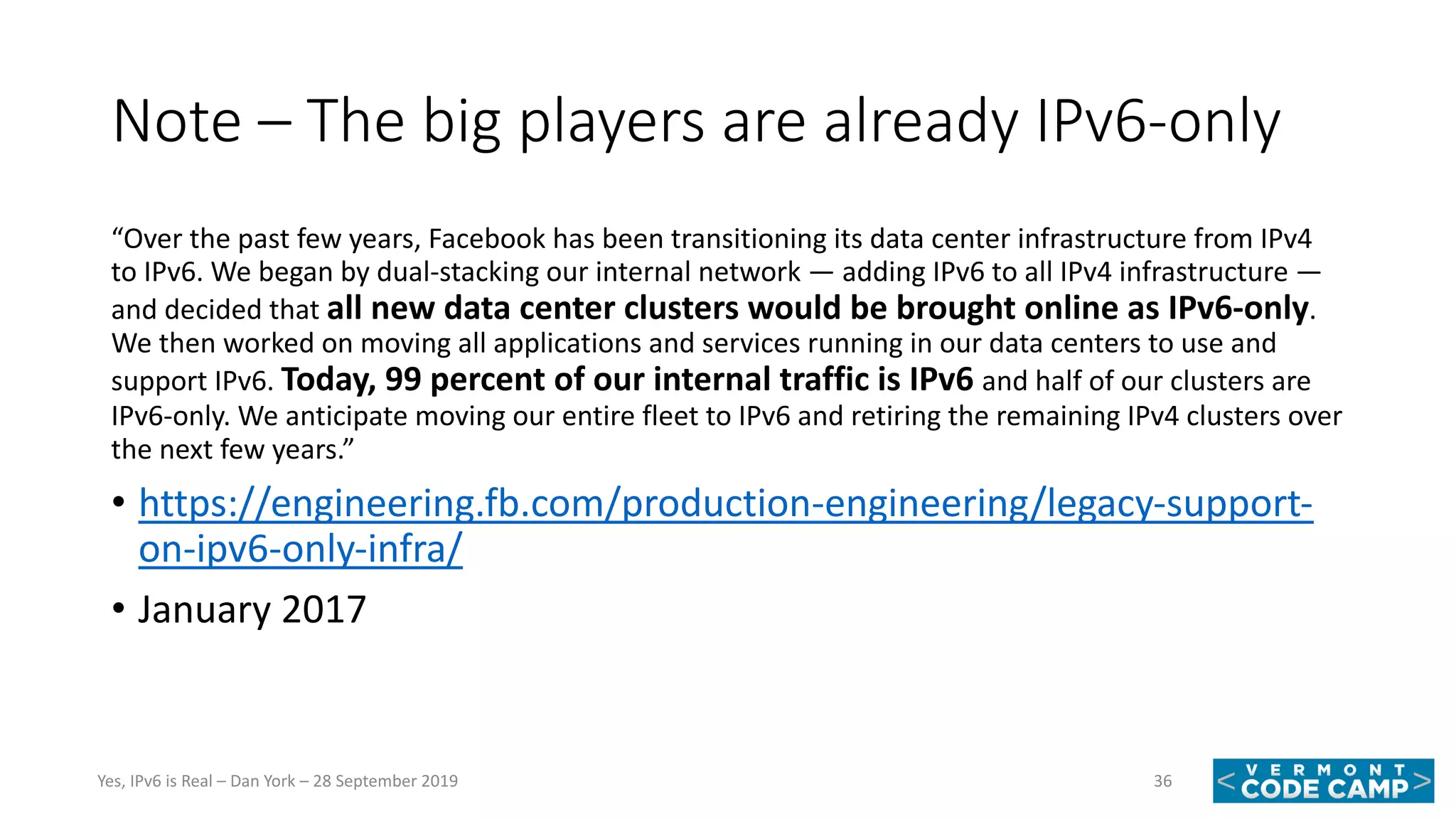 Note – The big players are already IPv6-only
“Over the past few years, Facebook has been transitioning its data center infrastructure from IPv4
to IPv6. We began by dual-stacking our internal network — adding IPv6 to all IPv4 infrastructure —
and decided that all new data center clusters would be brought online as IPv6-only.
We then worked on moving all applications and services running in our data centers to use and
support IPv6. Today, 99 percent of our internal traffic is IPv6 and half of our clusters are
IPv6-only. We anticipate moving our entire fleet to IPv6 and retiring the remaining IPv4 clusters over
the next few years.”
• https://engineering.fb.com/production-engineering/legacy-support-
on-ipv6-only-infra/
• January 2017
36Yes, IPv6 is Real – Dan York – 28 September 2019
 
