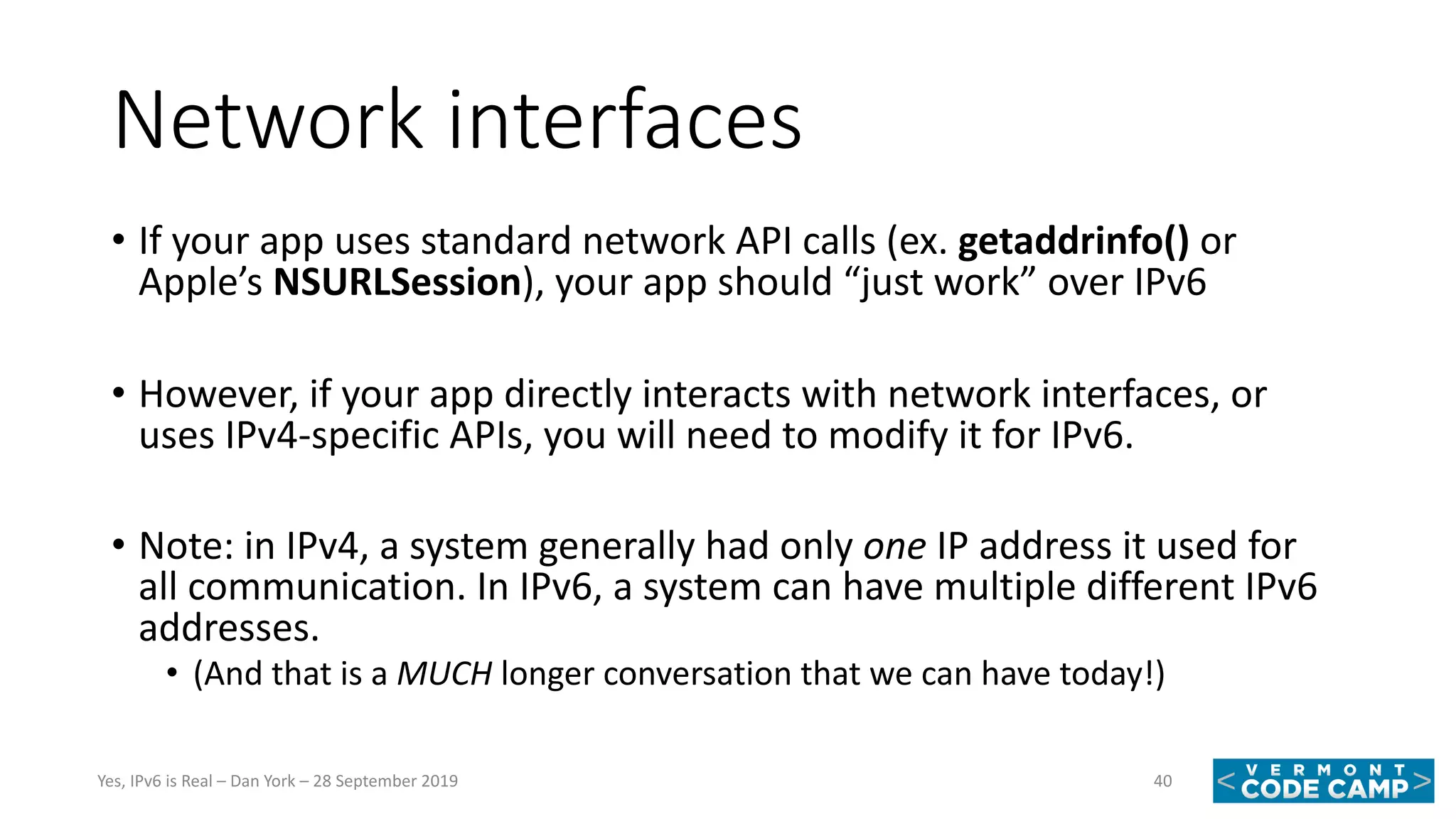 Network interfaces
• If your app uses standard network API calls (ex. getaddrinfo() or
Apple’s NSURLSession), your app should “just work” over IPv6
• However, if your app directly interacts with network interfaces, or
uses IPv4-specific APIs, you will need to modify it for IPv6.
• Note: in IPv4, a system generally had only one IP address it used for
all communication. In IPv6, a system can have multiple different IPv6
addresses.
• (And that is a MUCH longer conversation that we can have today!)
40Yes, IPv6 is Real – Dan York – 28 September 2019
 