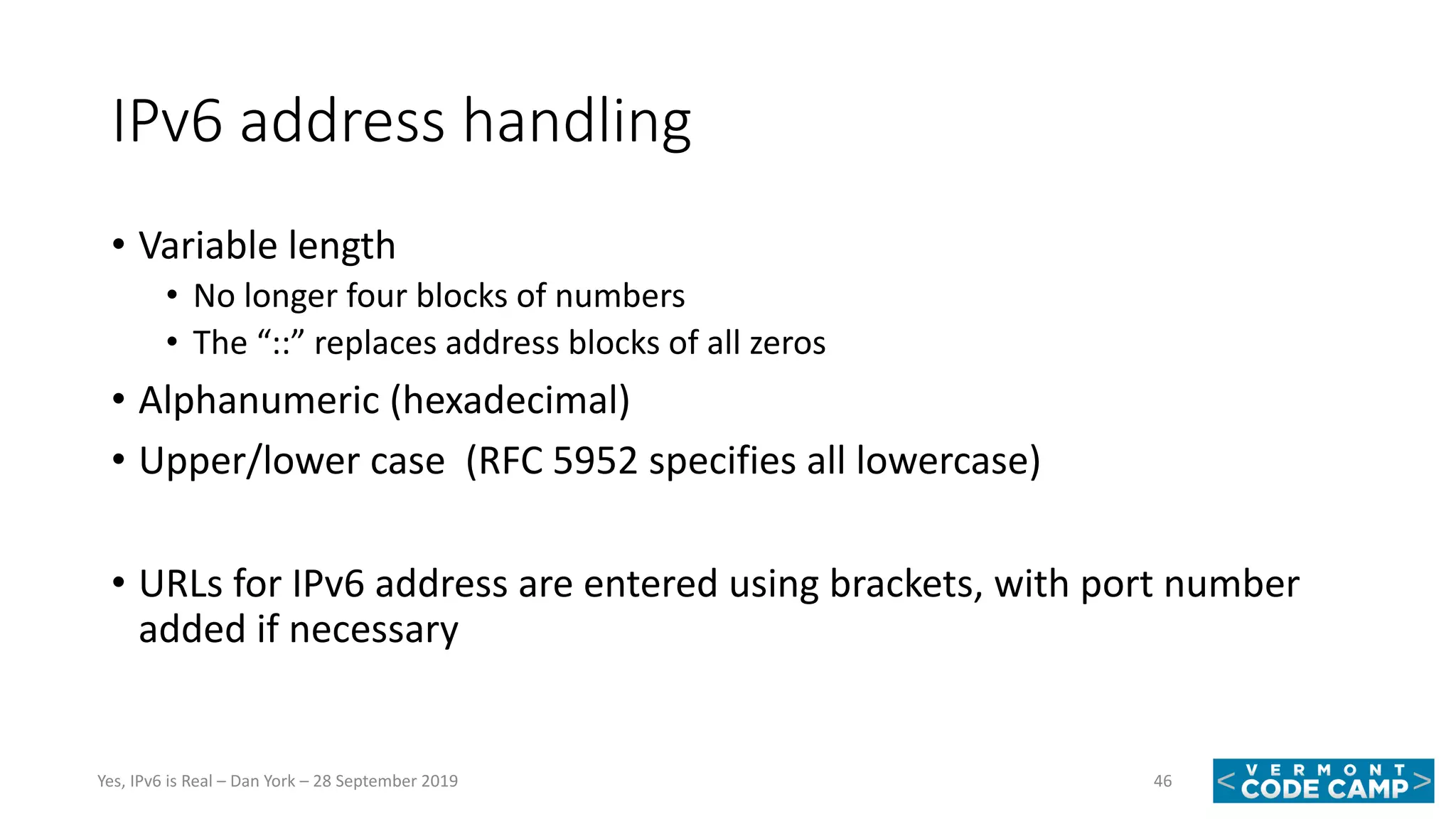 IPv6 address handling
• Variable length
• No longer four blocks of numbers
• The “::” replaces address blocks of all zeros
• Alphanumeric (hexadecimal)
• Upper/lower case (RFC 5952 specifies all lowercase)
• URLs for IPv6 address are entered using brackets, with port number
added if necessary
46Yes, IPv6 is Real – Dan York – 28 September 2019
 