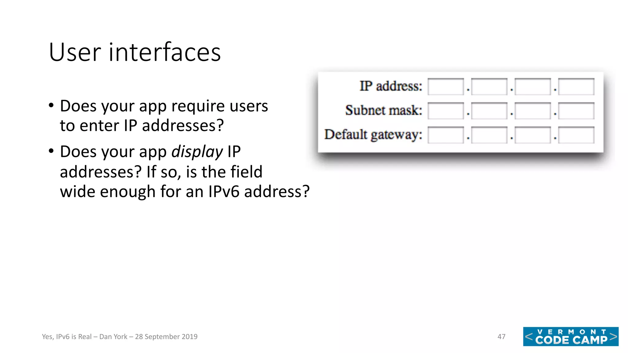 User interfaces
• Does your app require users
to enter IP addresses?
• Does your app display IP
addresses? If so, is the field
wide enough for an IPv6 address?
47Yes, IPv6 is Real – Dan York – 28 September 2019
 