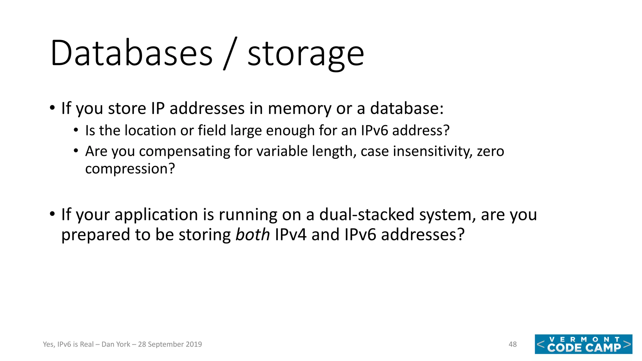 Databases / storage
• If you store IP addresses in memory or a database:
• Is the location or field large enough for an IPv6 address?
• Are you compensating for variable length, case insensitivity, zero
compression?
• If your application is running on a dual-stacked system, are you
prepared to be storing both IPv4 and IPv6 addresses?
48Yes, IPv6 is Real – Dan York – 28 September 2019
 