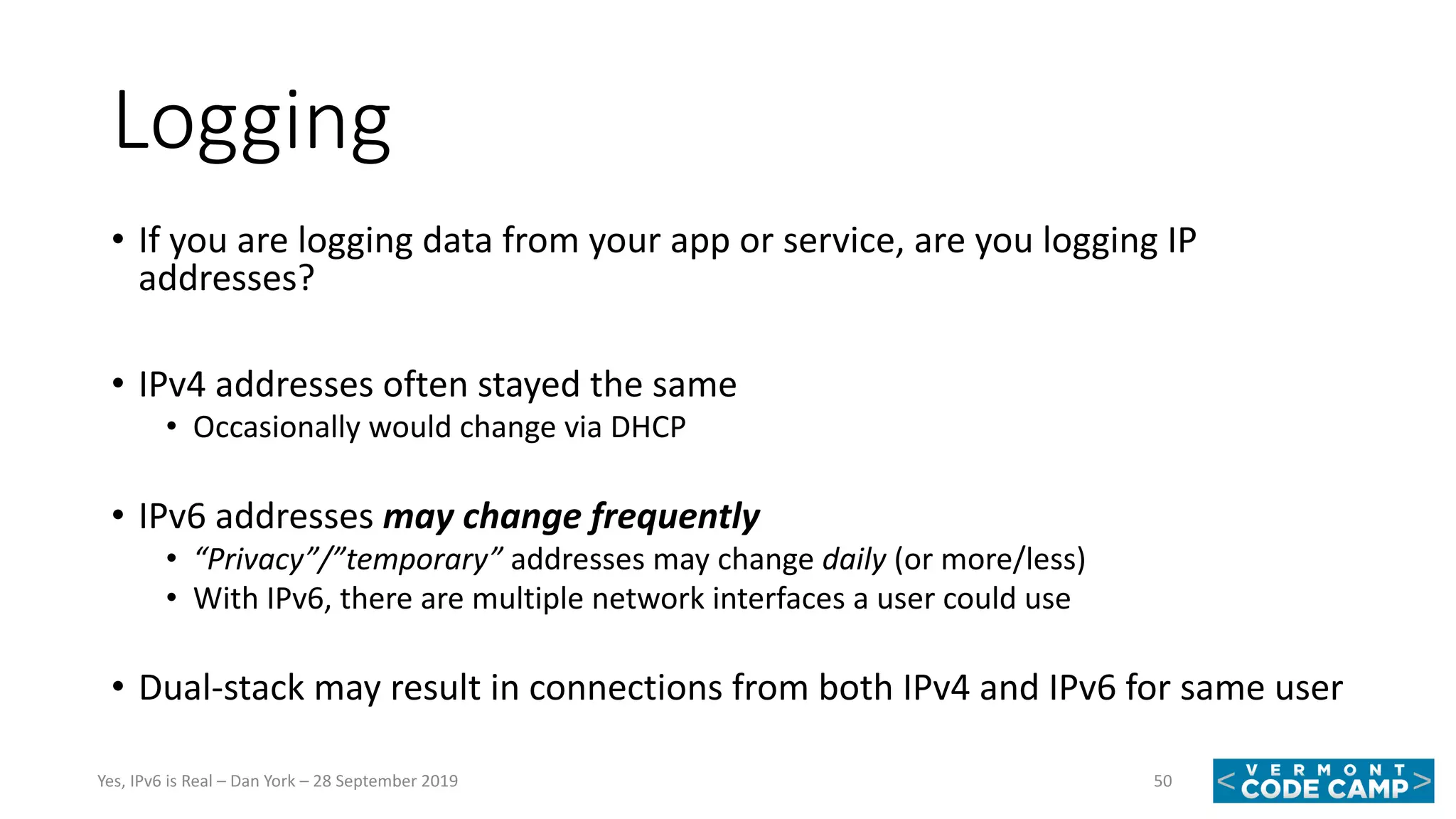 Logging
• If you are logging data from your app or service, are you logging IP
addresses?
• IPv4 addresses often stayed the same
• Occasionally would change via DHCP
• IPv6 addresses may change frequently
• “Privacy”/”temporary” addresses may change daily (or more/less)
• With IPv6, there are multiple network interfaces a user could use
• Dual-stack may result in connections from both IPv4 and IPv6 for same user
50Yes, IPv6 is Real – Dan York – 28 September 2019
 
