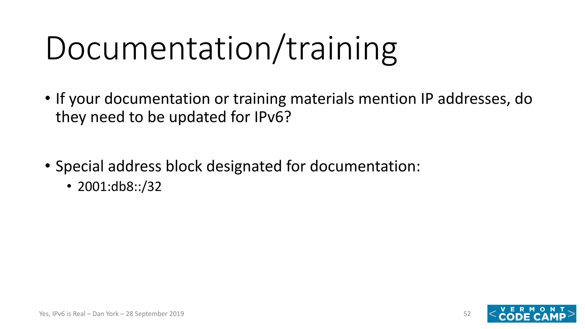 Documentation/training
• If your documentation or training materials mention IP addresses, do
they need to be updated for IPv6?
• Special address block designated for documentation:
• 2001:db8::/32
52Yes, IPv6 is Real – Dan York – 28 September 2019
 