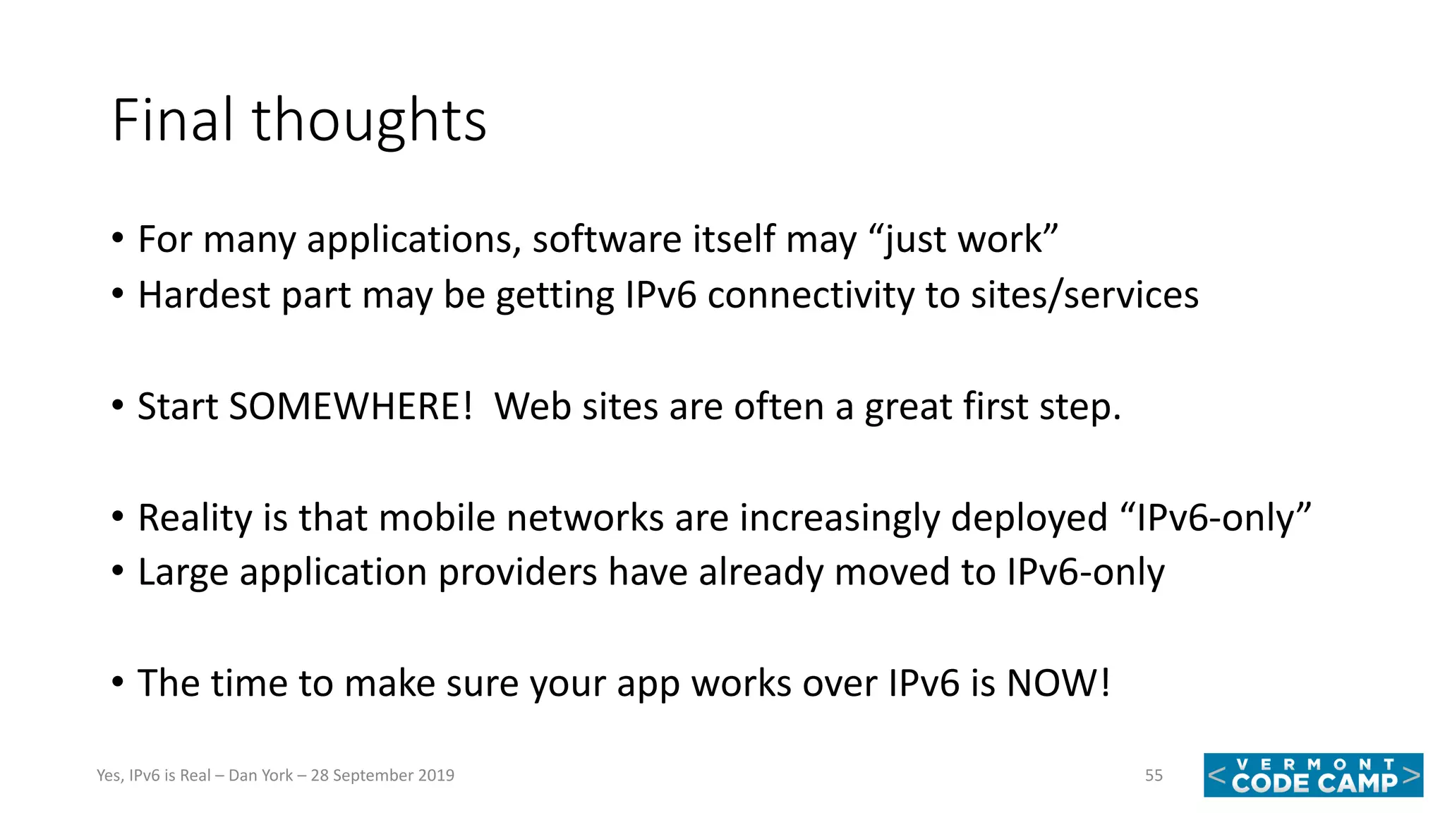 Final thoughts
• For many applications, software itself may “just work”
• Hardest part may be getting IPv6 connectivity to sites/services
• Start SOMEWHERE! Web sites are often a great first step.
• Reality is that mobile networks are increasingly deployed “IPv6-only”
• Large application providers have already moved to IPv6-only
• The time to make sure your app works over IPv6 is NOW!
55Yes, IPv6 is Real – Dan York – 28 September 2019
 