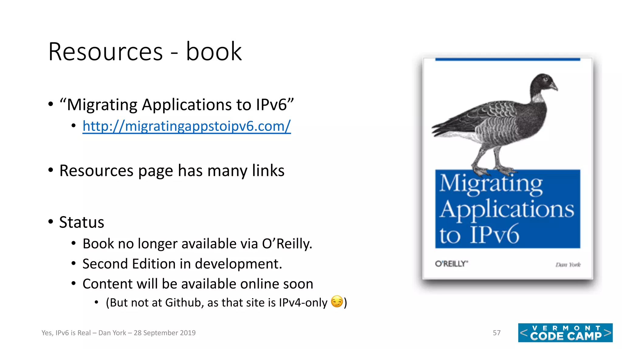 Resources - book
• “Migrating Applications to IPv6”
• http://migratingappstoipv6.com/
• Resources page has many links
• Status
• Book no longer available via O’Reilly.
• Second Edition in development.
• Content will be available online soon
• (But not at Github, as that site is IPv4-only !)
57Yes, IPv6 is Real – Dan York – 28 September 2019
 