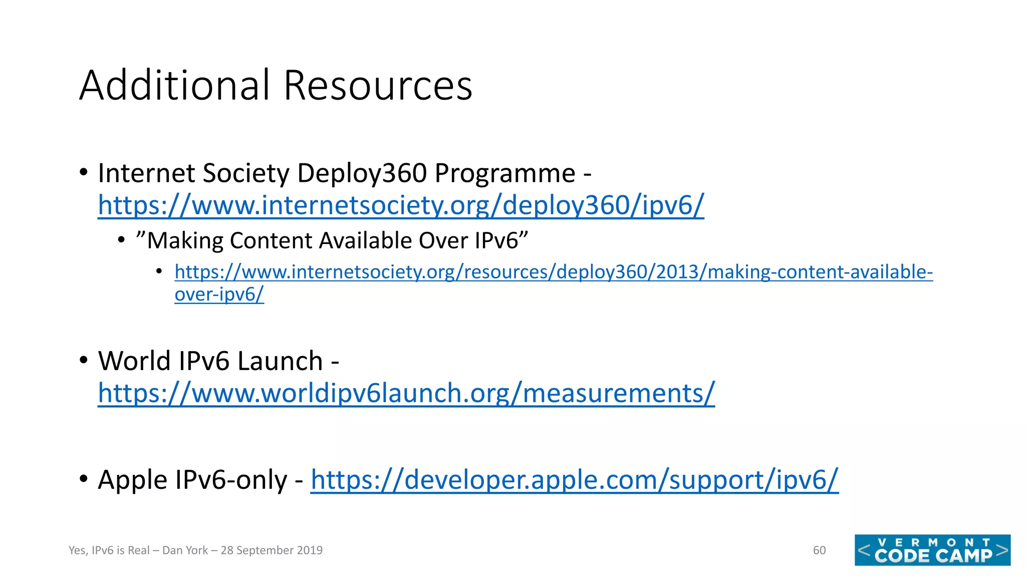 Additional Resources
• Internet Society Deploy360 Programme -
https://www.internetsociety.org/deploy360/ipv6/
• ”Making Content Available Over IPv6”
• https://www.internetsociety.org/resources/deploy360/2013/making-content-available-
over-ipv6/
• World IPv6 Launch -
https://www.worldipv6launch.org/measurements/
• Apple IPv6-only - https://developer.apple.com/support/ipv6/
60Yes, IPv6 is Real – Dan York – 28 September 2019
 
