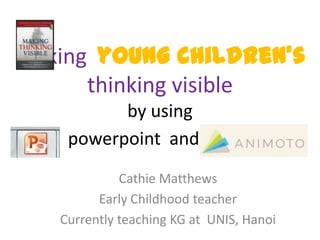 Making young children’s
      thinking visible
          by using
    powerpoint and and .
             Cathie Matthews
         Early Childhood teacher
   Currently teaching KG at UNIS, Hanoi
 