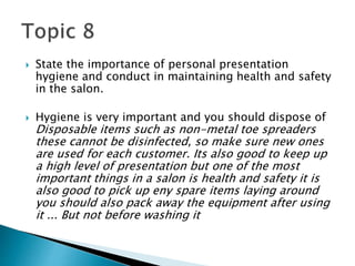  State the importance of personal presentation
hygiene and conduct in maintaining health and safety
in the salon.
 Hygiene is very important and you should dispose of
Disposable items such as non-metal toe spreaders
these cannot be disinfected, so make sure new ones
are used for each customer. Its also good to keep up
a high level of presentation but one of the most
important things in a salon is health and safety it is
also good to pick up eny spare items laying around
you should also pack away the equipment after using
it ... But not before washing it
 