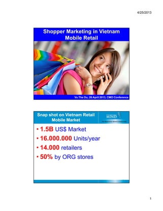 4/25/2013
1
Shopper Marketing in Vietnam
Mobile Retail
1
Vu The Du, 26 April 2013, CMO Conference
Snap shot on Vietnam Retail
Mobile Market
• 1.5B US$ Market
• 16.000.000 Units/year
• 14.000 retailers
• 50% by ORG stores
2
 