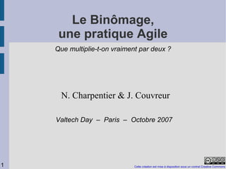 Le Binômage,
     une pratique Agile
    Que multiplie-t-on vraiment par deux ?




      N. Charpentier & J. Couvreur

    Valtech Day – Paris – Octobre 2007




1                            Cette création est mise à disposition sous un contrat Creative Commons
 