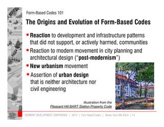 Form-Based Codes 101 
The Origins and Evolution of Form-Based Codes 
 Reaction to development and infrastructure patterns 
that did not support, or actively harmed, communities 
 Reaction to modern movement in city planning and 
architectural design (“post-modernism”) 
 New urbanism movement 
 Assertion of urban design 
that is neither architecture nor 
civil engineering 
Illustration from the 
Pleasant Hill BART Station Property Code 
VERMONT DEVELOPMENT CONFERENCE | 2014 | Form Based Codes | Steven Cecil AIA ASLA | 14 
 