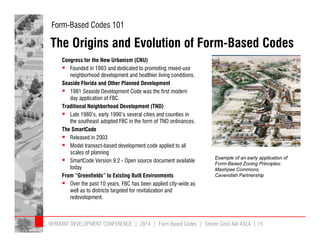 Form-Based Codes 101 
The Origins and Evolution of Form-Based Codes 
Congress for the New Urbanism (CNU) 
 Founded in 1993 and dedicated to promoting mixed-use 
neighborhood development and healthier living conditions. 
Seaside Florida and Other Planned Development 
 1981 Seaside Development Code was the first modern 
day application of FBC. 
Traditional Neighborhood Development (TND) 
 Late 1980’s, early 1990’s several cities and counties in 
the southeast adopted FBC in the form of TND ordinances. 
The SmartCode 
 Released in 2003 
 Model transect-based development code applied to all 
scales of planning 
 SmartCode Version 9.2 - Open source document available 
today 
From “Greenfields” to Existing Built Environments 
 Over the past 10 years, FBC has been applied city-wide as 
well as to districts targeted for revitalization and 
redevelopment. 
Example of an early application of 
Form-Based Zoning Principles: 
Mashpee Commons, 
Cavendish Partnership 
VERMONT DEVELOPMENT CONFERENCE | 2014 | Form Based Codes | Steven Cecil AIA ASLA | 15 
 