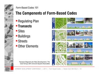 Form-Based Codes 101 
The Components of Form-Based Codes 
 Regulating Plan 
 Transects 
 Sites 
 Buildings 
 Streets 
 Other Elements 
Transect Diagrams for New Development, The 
Cecil Group with Concord Square Associates 
VERMONT DEVELOPMENT CONFERENCE | 2014 | Form Based Codes | Steven Cecil AIA ASLA | 18 
 