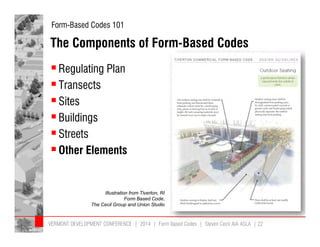 Form-Based Codes 101 
The Components of Form-Based Codes 
 Regulating Plan 
 Transects 
 Sites 
 Buildings 
 Streets 
 Other Elements 
Illustration from Tiverton, RI 
Form Based Code, 
The Cecil Group and Union Studio 
VERMONT DEVELOPMENT CONFERENCE | 2014 | Form Based Codes | Steven Cecil AIA ASLA | 22 
 