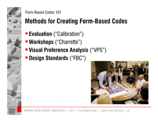 Form-Based Codes 101 
Methods for Creating Form-Based Codes 
 Evaluation (“Calibration”) 
Workshops (“Charrette”) 
 Visual Preference Analysis (“VPS”) 
 Design Standards (“FBC”) 
VERMONT DEVELOPMENT CONFERENCE | 2014 | Form Based Codes | Steven Cecil AIA ASLA | 23 
 