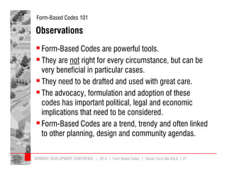 Form-Based Codes 101 
Observations 
 Form-Based Codes are powerful tools. 
 They are not right for every circumstance, but can be 
very beneficial in particular cases. 
 They need to be drafted and used with great care. 
 The advocacy, formulation and adoption of these 
codes has important political, legal and economic 
implications that need to be considered. 
 Form-Based Codes are a trend, trendy and often linked 
to other planning, design and community agendas. 
VERMONT DEVELOPMENT CONFERENCE | 2014 | Form Based Codes | Steven Cecil AIA ASLA | 27 
 