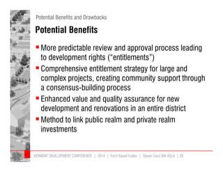 Potential Benefits and Drawbacks 
Potential Benefits 
More predictable review and approval process leading 
to development rights (“entitlements”) 
 Comprehensive entitlement strategy for large and 
complex projects, creating community support through 
a consensus-building process 
 Enhanced value and quality assurance for new 
development and renovations in an entire district 
 Method to link public realm and private realm 
investments 
VERMONT DEVELOPMENT CONFERENCE | 2014 | Form Based Codes | Steven Cecil AIA ASLA | 29 
 