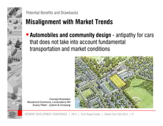 Potential Benefits and Drawbacks 
Misalignment with Market Trends 
 Automobiles and community design - antipathy for cars 
that does not take into account fundamental 
transportation and market conditions 
Concept Illustration 
Woodmont Commons, Londonderry NH 
Duany Plater - Zyberk & Company 
VERMONT DEVELOPMENT CONFERENCE | 2014 | Form Based Codes | Steven Cecil AIA ASLA | 31 
 