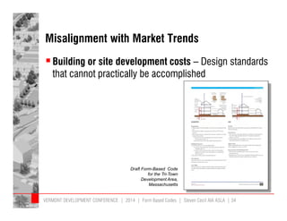 Misalignment with Market Trends 
 Building or site development costs – Design standards 
that cannot practically be accomplished 
Draft Form-Based Code 
for the Tri-Town 
Development Area, 
Massachusetts 
VERMONT DEVELOPMENT CONFERENCE | 2014 | Form Based Codes | Steven Cecil AIA ASLA | 34 
 