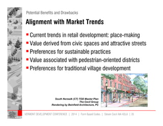Potential Benefits and Drawbacks 
Alignment with Market Trends 
 Current trends in retail development: place-making 
 Value derived from civic spaces and attractive streets 
 Preferences for sustainable practices 
 Value associated with pedestrian-oriented districts 
 Preferences for traditional village development 
South Norwalk (CT) TOD Master Plan 
The Cecil Group 
Rendering by Beinfield Architecture, PC 
VERMONT DEVELOPMENT CONFERENCE | 2014 | Form Based Codes | Steven Cecil AIA ASLA | 35 
 