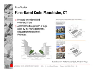 Case Studies 
Form-Based Code, Manchester, CT 
o Focused on underutilized 
commercial land 
o Accompanied acquisition of large 
areas by the municipality for a 
Request for Development 
Proposals 
Illustrations from the Manchester Code, The Cecil Group 
VERMONT DEVELOPMENT CONFERENCE | 2014 | Form Based Codes | Steven Cecil AIA ASLA | 36 
 