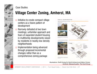 Case Studies 
Village Center Zoning, Amherst, MA 
o Initiative to create compact village 
centers as a future pattern of 
development 
o Narrowly defeated at two town 
meetings; unfamiliar approach and 
fears of expanded student housing 
in multifamily developments raised 
by residents in nearby low density 
neighborhoods 
o Implementation being advanced 
through proposed incremental 
changes rather than as a 
comprehensive zoning package 
Illustrations, Draft Zoning for North Amherst and Atkins Corner, 
Amherst, Massachusetts, The Cecil Group 
VERMONT DEVELOPMENT CONFERENCE | 2014 | Form Based Codes | Steven Cecil AIA ASLA | 37 
 