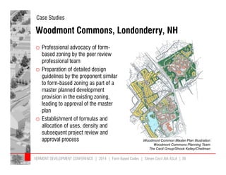 Case Studies 
Woodmont Commons, Londonderry, NH 
o Professional advocacy of form-based 
zoning by the peer review 
professional team 
o Preparation of detailed design 
guidelines by the proponent similar 
to form-based zoning as part of a 
master planned development 
provision in the existing zoning, 
leading to approval of the master 
plan 
o Establishment of formulas and 
allocation of uses, density and 
subsequent project review and 
approval process Woodmont Common Master Plan Illustration 
Woodmont Commons Planning Team 
The Cecil Group/Shook Kelley/Chellman 
VERMONT DEVELOPMENT CONFERENCE | 2014 | Form Based Codes | Steven Cecil AIA ASLA | 39 
 
