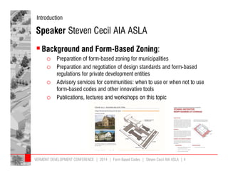 Introduction 
Speaker Steven Cecil AIA ASLA 
 Background and Form-Based Zoning: 
o Preparation of form-based zoning for municipalities 
o Preparation and negotiation of design standards and form-based 
regulations for private development entities 
o Advisory services for communities: when to use or when not to use 
form-based codes and other innovative tools 
o Publications, lectures and workshops on this topic 
VERMONT DEVELOPMENT CONFERENCE | 2014 | Form Based Codes | Steven Cecil AIA ASLA | 4 
 