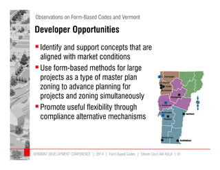 Observations on Form-Based Codes and Vermont 
Developer Opportunities 
 Identify and support concepts that are 
aligned with market conditions 
 Use form-based methods for large 
projects as a type of master plan 
zoning to advance planning for 
projects and zoning simultaneously 
 Promote useful flexibility through 
compliance alternative mechanisms 
VERMONT DEVELOPMENT CONFERENCE | 2014 | Form Based Codes | Steven Cecil AIA ASLA | 41 
 