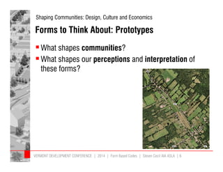 Shaping Communities: Design, Culture and Economics 
Forms to Think About: Prototypes 
What shapes communities? 
What shapes our perceptions and interpretation of 
these forms? 
VERMONT DEVELOPMENT CONFERENCE | 2014 | Form Based Codes | Steven Cecil AIA ASLA | 6 
 
