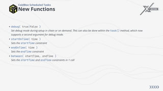 New Functions
ColdBox Scheduled Tasks
• debug( true|false )
Set debug mode during setup in chain or on demand. This can also be done within the task() method, which now
supports a second argument for debug mode.
• startOnTime( time )
Sets the startTime constraint
• endOnTime( time )
Sets the endTime constraint
• between( startTime, endTime )
Sets the startTime and endTime constraints in 1 call
 